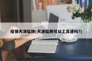 疫情天津临牌(天津临牌可以上高速吗?)