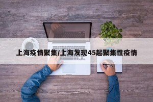 上海疫情聚集/上海发现45起聚集性疫情