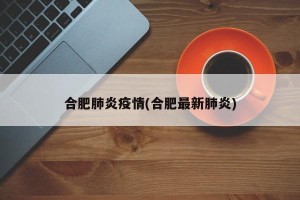 合肥肺炎疫情(合肥最新肺炎)