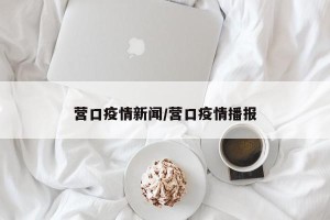 营口疫情新闻/营口疫情播报
