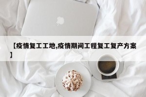 【疫情复工工地,疫情期间工程复工复产方案】