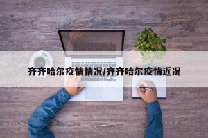 齐齐哈尔疫情情况/齐齐哈尔疫情近况