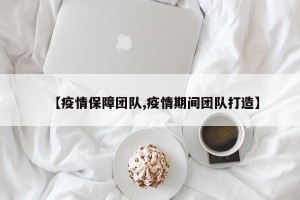 【疫情保障团队,疫情期间团队打造】