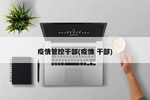 疫情管控干部(疫情 干部)