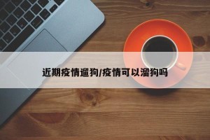 近期疫情遛狗/疫情可以溜狗吗