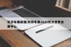 长沙车展疫情/长沙车展2021长沙世界会展中心